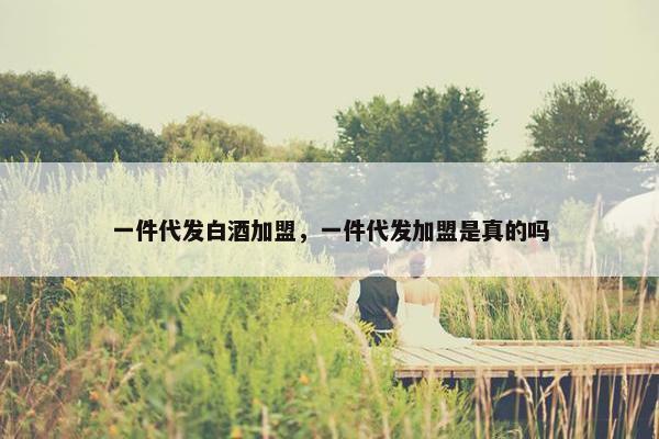 一件代发白酒加盟，一件代发加盟是真的吗