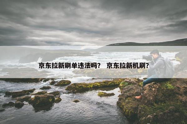 京东拉新刷单违法吗？ 京东拉新机刷？