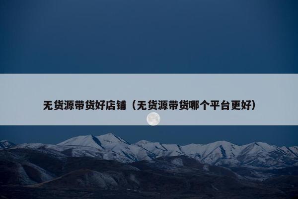 无货源带货好店铺（无货源带货哪个平台更好）