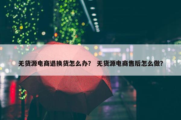 无货源电商退换货怎么办？ 无货源电商售后怎么做？