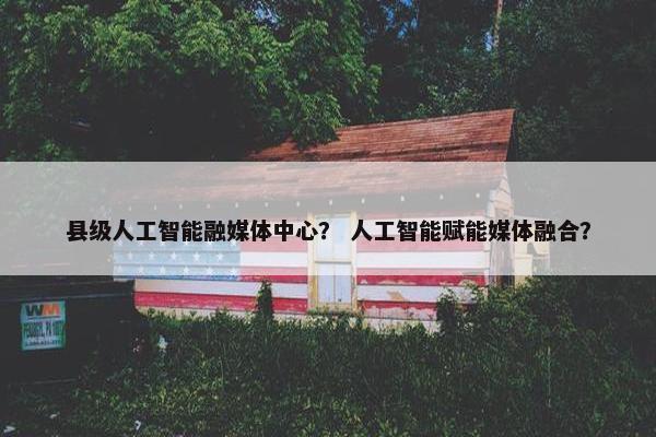 县级人工智能融媒体中心？ 人工智能赋能媒体融合？