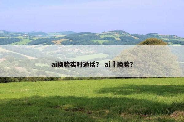 ai换脸实时通话？ ai 换脸？