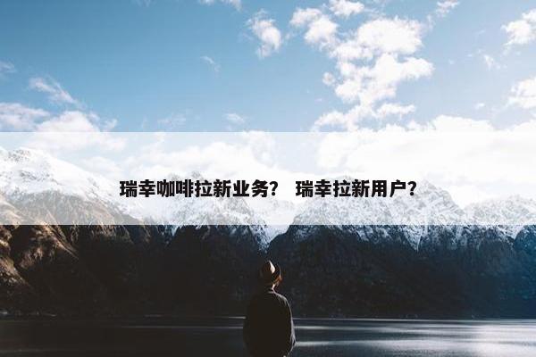 瑞幸咖啡拉新业务？ 瑞幸拉新用户？