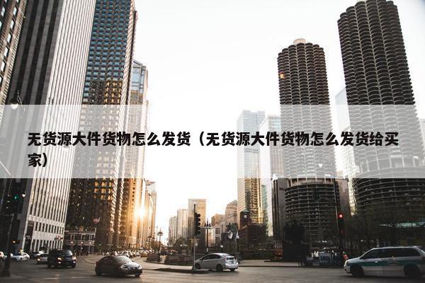 无货源大件货物怎么发货（无货源大件货物怎么发货给买家）