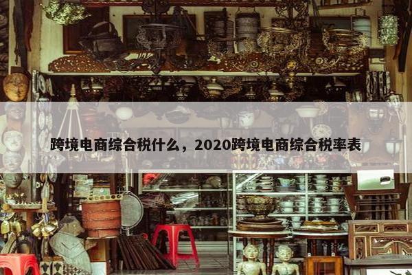跨境电商综合税什么，2020跨境电商综合税率表