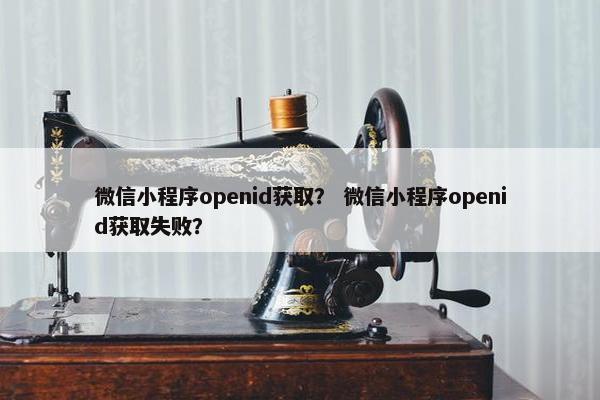 微信小程序openid获取？ 微信小程序openid获取失败？