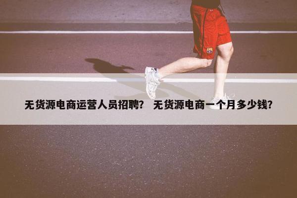 无货源电商运营人员招聘？ 无货源电商一个月多少钱？