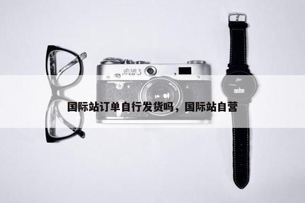 国际站订单自行发货吗，国际站自营