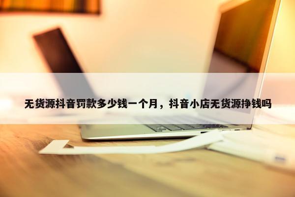 无货源抖音罚款多少钱一个月，抖音小店无货源挣钱吗