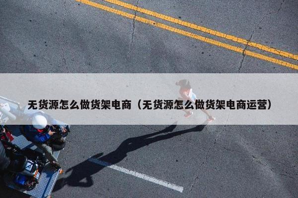 无货源怎么做货架电商（无货源怎么做货架电商运营）