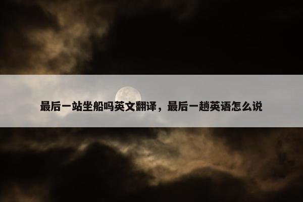 最后一站坐船吗英文翻译，最后一趟英语怎么说