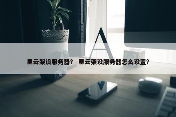 里云架设服务器？ 里云架设服务器怎么设置？