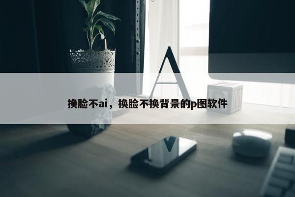 换脸不ai，换脸不换背景的p图软件