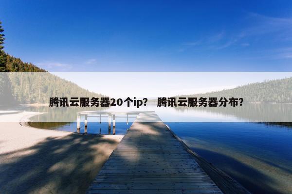 腾讯云服务器20个ip？ 腾讯云服务器分布？