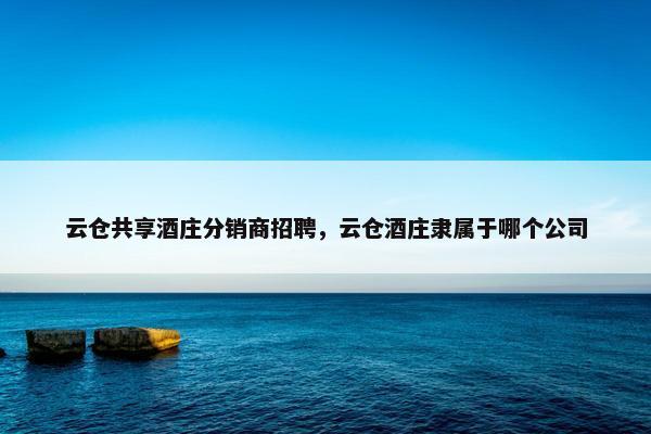 云仓共享酒庄分销商招聘，云仓酒庄隶属于哪个公司