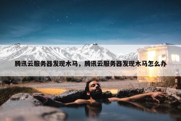 腾讯云服务器发现木马，腾讯云服务器发现木马怎么办