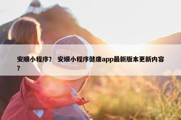 安顺小程序？ 安顺小程序健康app最新版本更新内容？