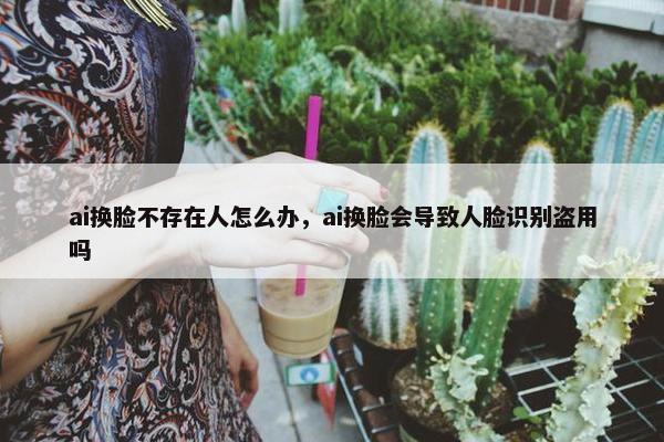 ai换脸不存在人怎么办，ai换脸会导致人脸识别盗用吗