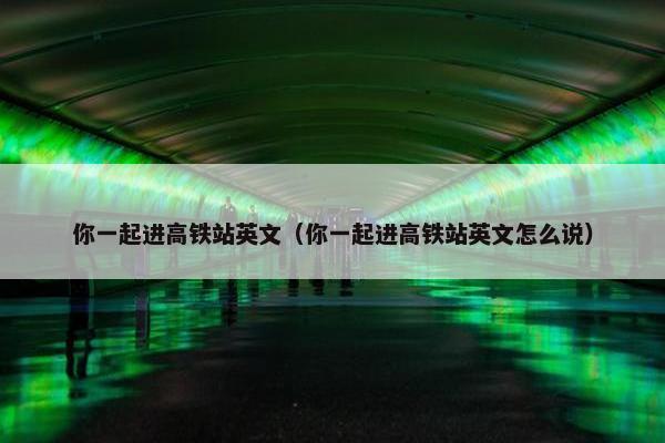 你一起进高铁站英文（你一起进高铁站英文怎么说）