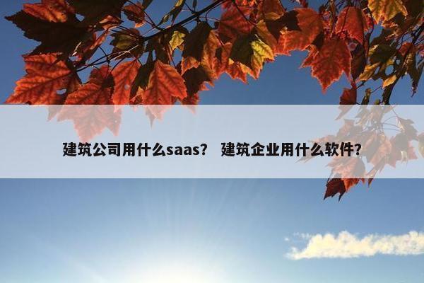 建筑公司用什么saas？ 建筑企业用什么软件？