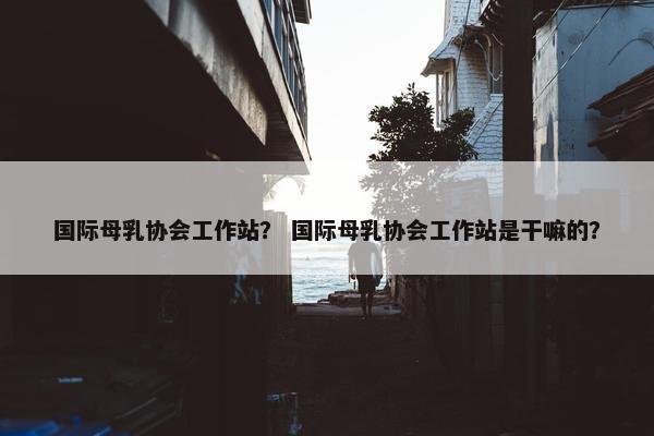 国际母乳协会工作站？ 国际母乳协会工作站是干嘛的？