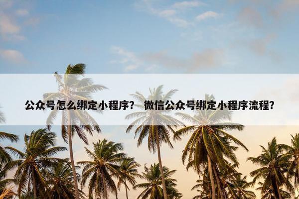 公众号怎么绑定小程序？ 微信公众号绑定小程序流程？