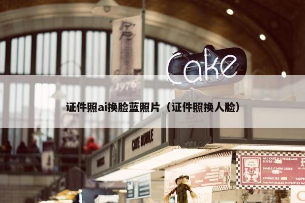 证件照ai换脸蓝照片（证件照换人脸）