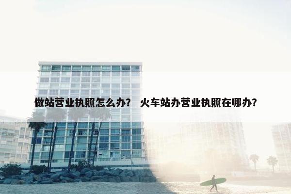 做站营业执照怎么办？ 火车站办营业执照在哪办？