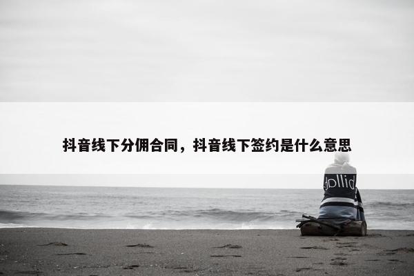 抖音线下分佣合同，抖音线下签约是什么意思
