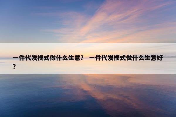 一件代发模式做什么生意？ 一件代发模式做什么生意好？