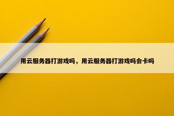 用云服务器打游戏吗，用云服务器打游戏吗会卡吗