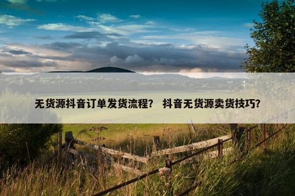 无货源抖音订单发货流程？ 抖音无货源卖货技巧？
