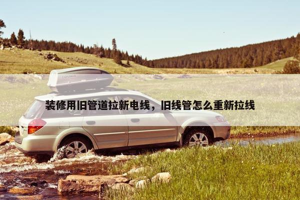 装修用旧管道拉新电线，旧线管怎么重新拉线