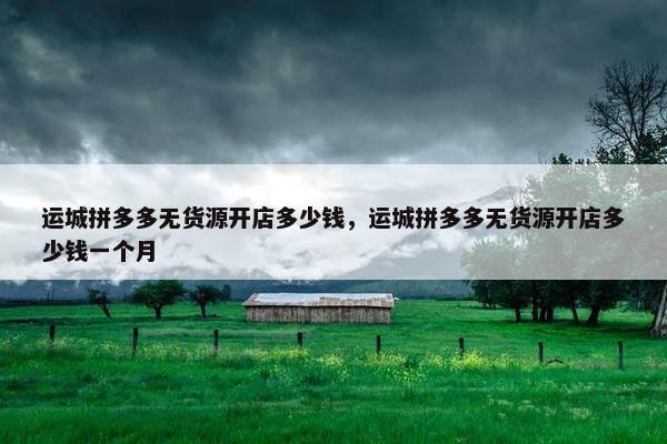 运城拼多多无货源开店多少钱，运城拼多多无货源开店多少钱一个月