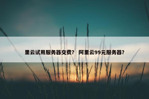 里云试用服务器交费？ 阿里云99元服务器？