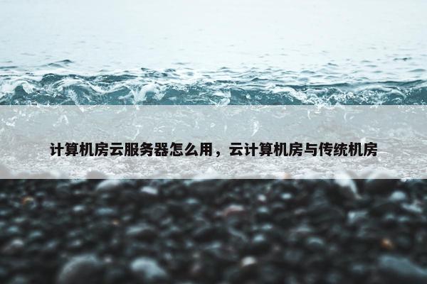 计算机房云服务器怎么用，云计算机房与传统机房