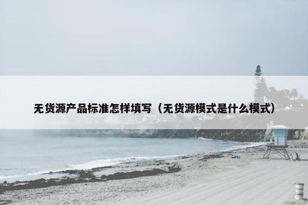 无货源产品标准怎样填写（无货源模式是什么模式）