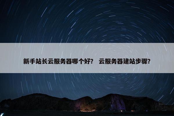新手站长云服务器哪个好？ 云服务器建站步骤？
