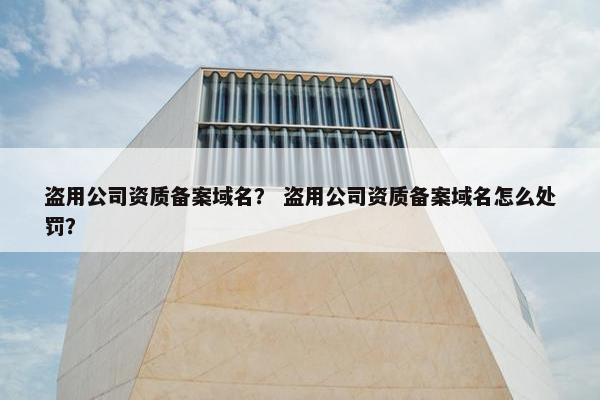 盗用公司资质备案域名？ 盗用公司资质备案域名怎么处罚？