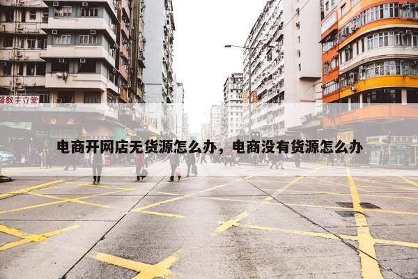 电商开网店无货源怎么办，电商没有货源怎么办