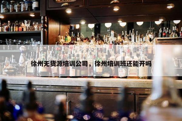 徐州无货源培训公司，徐州培训班还能开吗