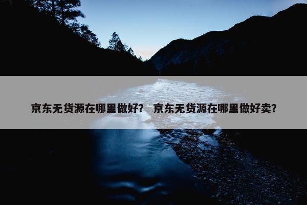 京东无货源在哪里做好？ 京东无货源在哪里做好卖？