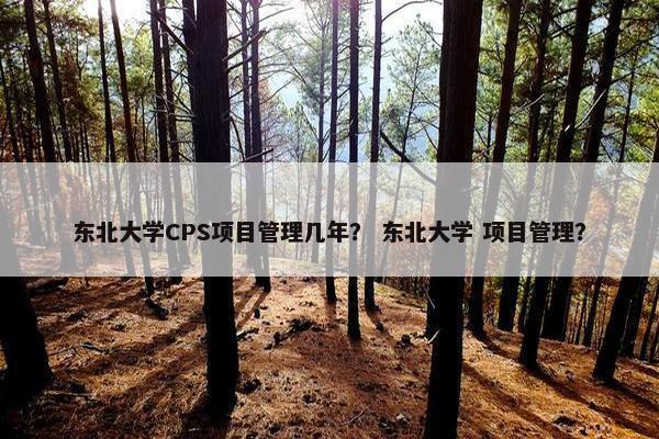 东北大学CPS项目管理几年？ 东北大学 项目管理？