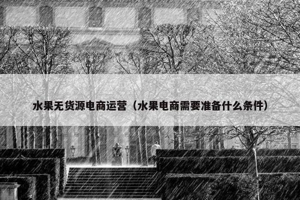 水果无货源电商运营（水果电商需要准备什么条件）