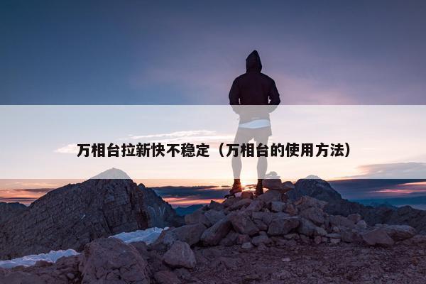 万相台拉新快不稳定（万相台的使用方法）