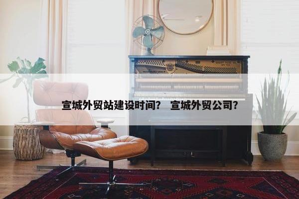 宣城外贸站建设时间？ 宣城外贸公司？