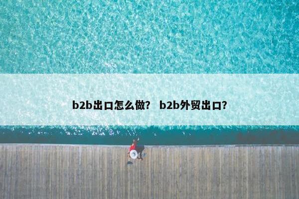 b2b出口怎么做？ b2b外贸出口？