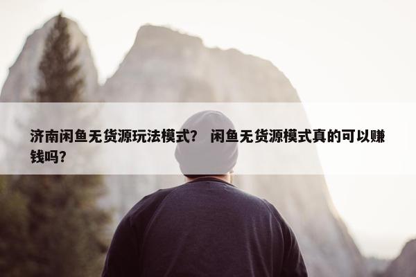 济南闲鱼无货源玩法模式？ 闲鱼无货源模式真的可以赚钱吗？