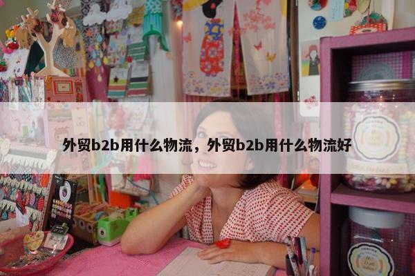 外贸b2b用什么物流，外贸b2b用什么物流好