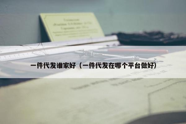 一件代发谁家好（一件代发在哪个平台做好）
